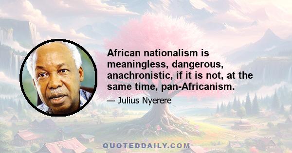 African nationalism is meaningless, dangerous, anachronistic, if it is not, at the same time, pan-Africanism.