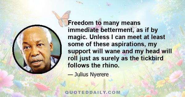 Freedom to many means immediate betterment, as if by magic. Unless I can meet at least some of these aspirations, my support will wane and my head will roll just as surely as the tickbird follows the rhino.