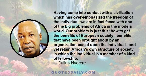 Having come into contact with a civilization which has over-emphasized the freedom of the individual, we are in fact faced with one of the big problems of Africa in the modern world. Our problem is just this: how to get 