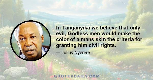 In Tanganyika we believe that only evil, Godless men would make the color of a mans skin the criteria for granting him civil rights.