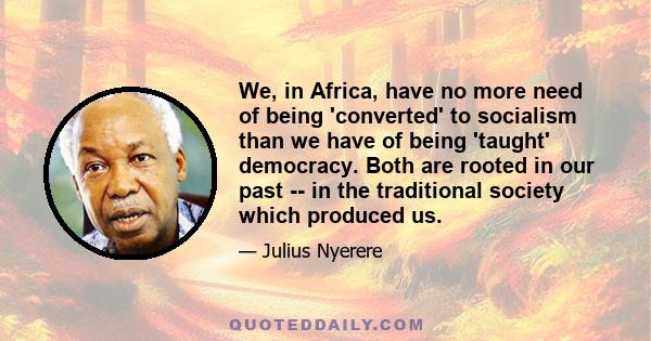 We, in Africa, have no more need of being 'converted' to socialism than we have of being 'taught' democracy. Both are rooted in our past -- in the traditional society which produced us.