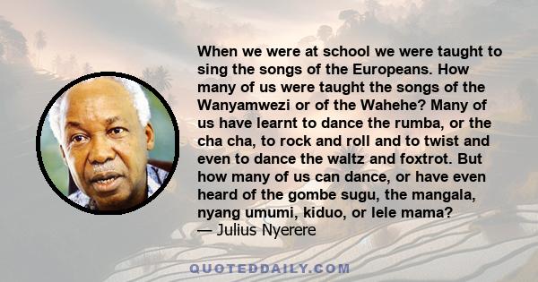 When we were at school we were taught to sing the songs of the Europeans. How many of us were taught the songs of the Wanyamwezi or of the Wahehe? Many of us have learnt to dance the rumba, or the cha cha, to rock and