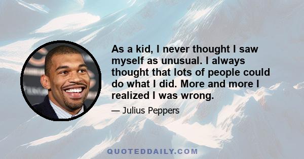 As a kid, I never thought I saw myself as unusual. I always thought that lots of people could do what I did. More and more I realized I was wrong.