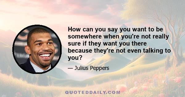 How can you say you want to be somewhere when you're not really sure if they want you there because they're not even talking to you?