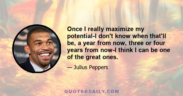 Once I really maximize my potential-I don't know when that'll be, a year from now, three or four years from now-I think I can be one of the great ones.