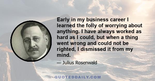 Early in my business career I learned the folly of worrying about anything. I have always worked as hard as I could, but when a thing went wrong and could not be righted, I dismissed it from my mind.