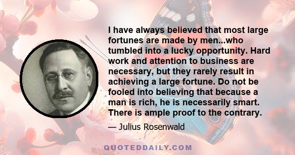 I have always believed that most large fortunes are made by men...who tumbled into a lucky opportunity. Hard work and attention to business are necessary, but they rarely result in achieving a large fortune. Do not be