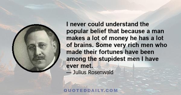 I never could understand the popular belief that because a man makes a lot of money he has a lot of brains. Some very rich men who made their fortunes have been among the stupidest men I have ever met.