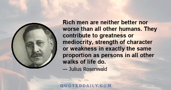 Rich men are neither better nor worse than all other humans. They contribute to greatness or mediocrity, strength of character or weakness in exactly the same proportion as persons in all other walks of life do.