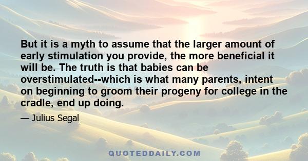 But it is a myth to assume that the larger amount of early stimulation you provide, the more beneficial it will be. The truth is that babies can be overstimulated--which is what many parents, intent on beginning to