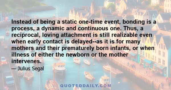 Instead of being a static one-time event, bonding is a process, a dynamic and continuous one. Thus, a reciprocal, loving attachment is still realizable even when early contact is delayed--as it is for many mothers and