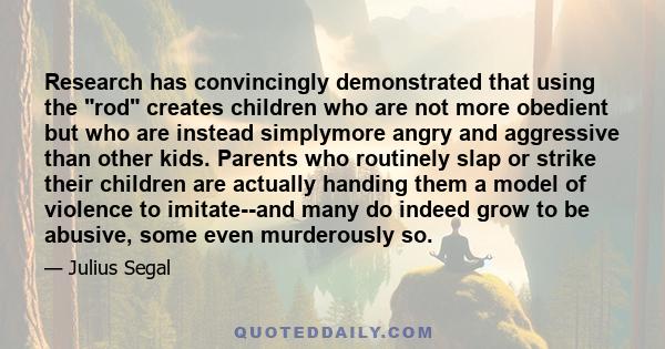 Research has convincingly demonstrated that using the rod creates children who are not more obedient but who are instead simplymore angry and aggressive than other kids. Parents who routinely slap or strike their