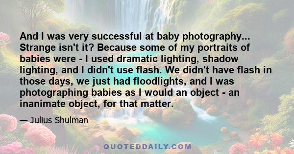 And I was very successful at baby photography... Strange isn't it? Because some of my portraits of babies were - I used dramatic lighting, shadow lighting, and I didn't use flash. We didn't have flash in those days, we