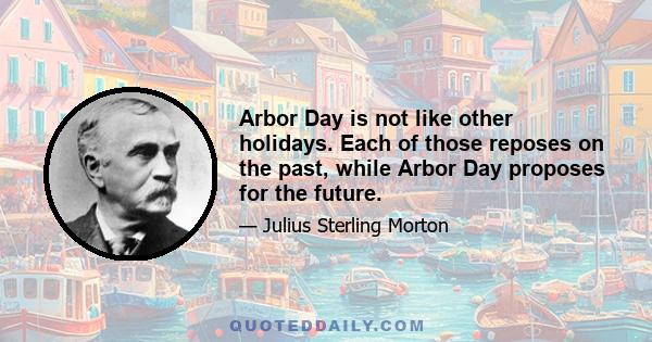 Arbor Day is not like other holidays. Each of those reposes on the past, while Arbor Day proposes for the future.