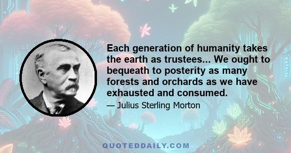 Each generation of humanity takes the earth as trustees... We ought to bequeath to posterity as many forests and orchards as we have exhausted and consumed.