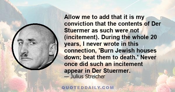 Allow me to add that it is my conviction that the contents of Der Stuermer as such were not (incitement). During the whole 20 years, I never wrote in this connection, 'Burn Jewish houses down; beat them to death.' Never 