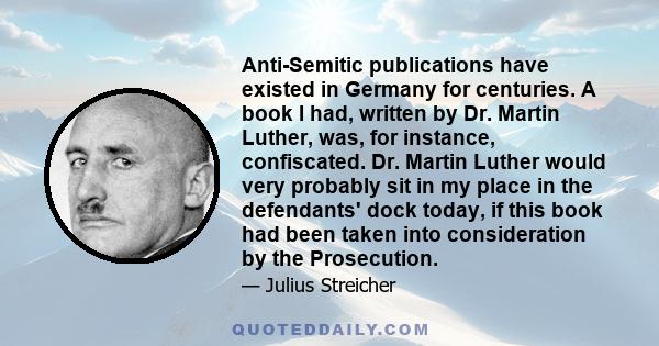 Anti-Semitic publications have existed in Germany for centuries. A book I had, written by Dr. Martin Luther, was, for instance, confiscated. Dr. Martin Luther would very probably sit in my place in the defendants' dock