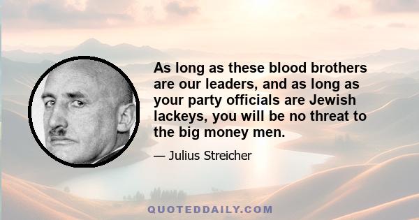 As long as these blood brothers are our leaders, and as long as your party officials are Jewish lackeys, you will be no threat to the big money men.