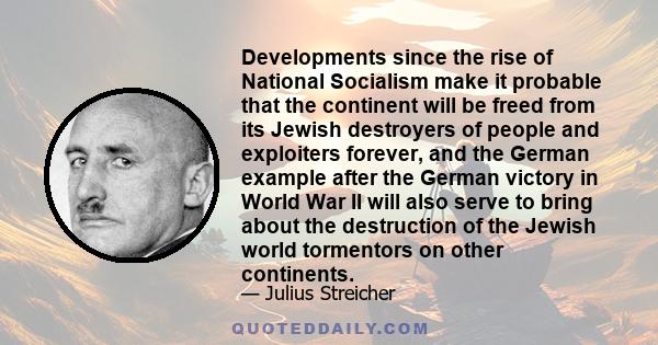 Developments since the rise of National Socialism make it probable that the continent will be freed from its Jewish destroyers of people and exploiters forever, and the German example after the German victory in World