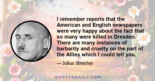 I remember reports that the American and English newspapers were very happy about the fact that so many were killed in Dresden. There are many instances of barbarity and cruelty on the part of the Allies which I could