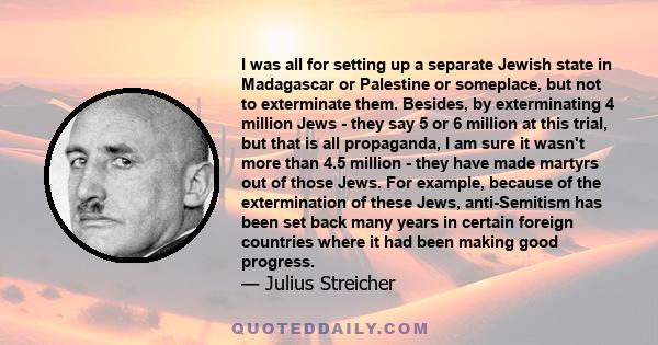 I was all for setting up a separate Jewish state in Madagascar or Palestine or someplace, but not to exterminate them. Besides, by exterminating 4 million Jews - they say 5 or 6 million at this trial, but that is all