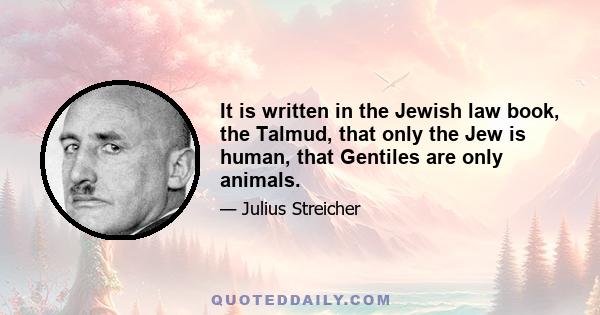 It is written in the Jewish law book, the Talmud, that only the Jew is human, that Gentiles are only animals.