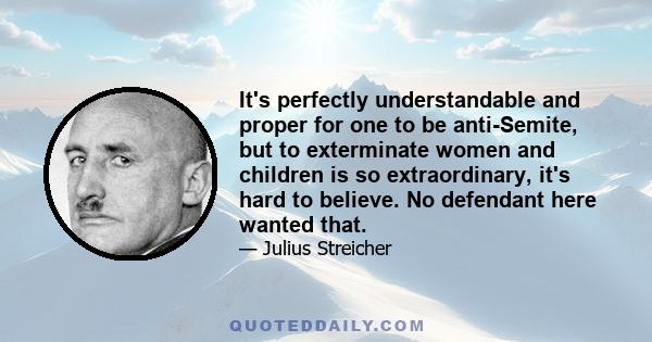 It's perfectly understandable and proper for one to be anti-Semite, but to exterminate women and children is so extraordinary, it's hard to believe. No defendant here wanted that.