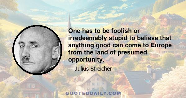 One has to be foolish or irredeemably stupid to believe that anything good can come to Europe from the land of presumed opportunity.