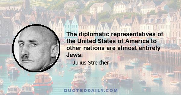 The diplomatic representatives of the United States of America to other nations are almost entirely Jews.