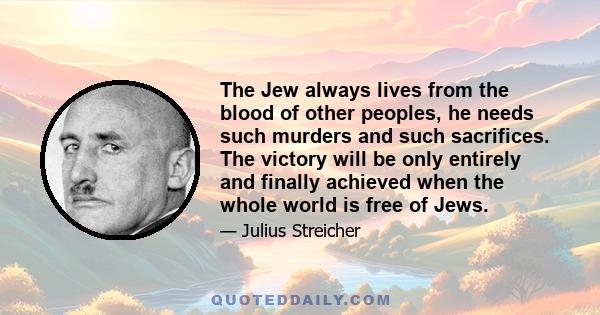 The Jew always lives from the blood of other peoples, he needs such murders and such sacrifices. The victory will be only entirely and finally achieved when the whole world is free of Jews.