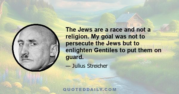 The Jews are a race and not a religion. My goal was not to persecute the Jews but to enlighten Gentiles to put them on guard.