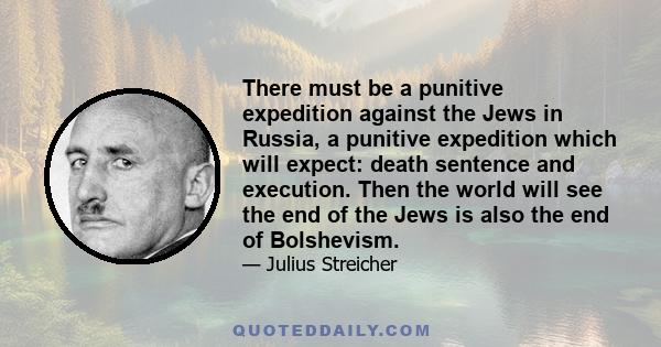 There must be a punitive expedition against the Jews in Russia, a punitive expedition which will expect: death sentence and execution. Then the world will see the end of the Jews is also the end of Bolshevism.