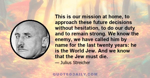 This is our mission at home, to approach these future decisions without hesitation, to do our duty and to remain strong. We know the enemy, we have called him by name for the last twenty years: he is the World Jew. And