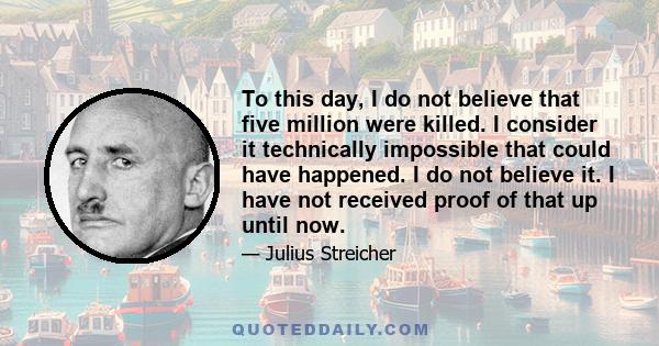 To this day, I do not believe that five million were killed. I consider it technically impossible that could have happened. I do not believe it. I have not received proof of that up until now.