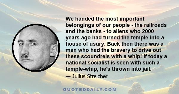 We handed the most important belongings of our people - the railroads and the banks - to aliens who 2000 years ago had turned the temple into a house of usury. Back then there was a man who had the bravery to drive out