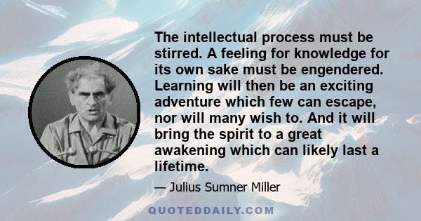 The intellectual process must be stirred. A feeling for knowledge for its own sake must be engendered. Learning will then be an exciting adventure which few can escape, nor will many wish to. And it will bring the