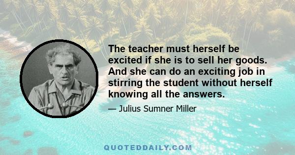 The teacher must herself be excited if she is to sell her goods. And she can do an exciting job in stirring the student without herself knowing all the answers.