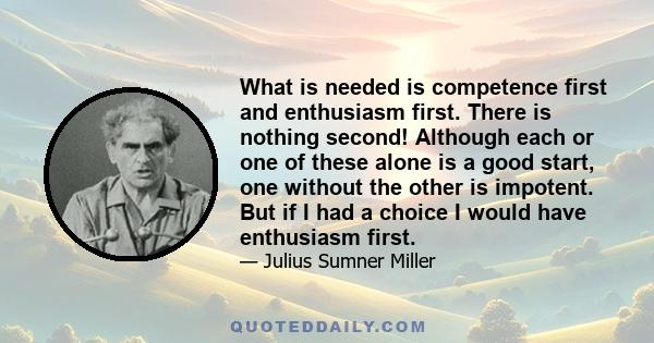 What is needed is competence first and enthusiasm first. There is nothing second! Although each or one of these alone is a good start, one without the other is impotent. But if I had a choice I would have enthusiasm