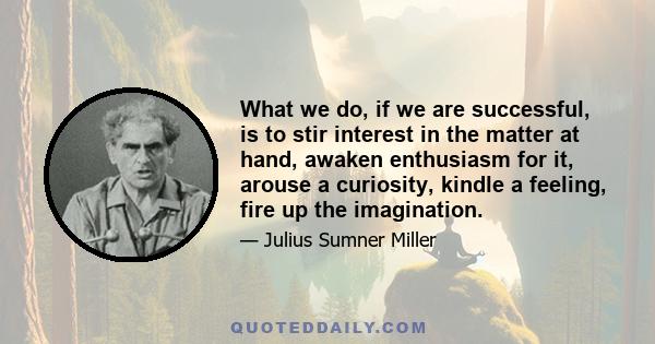 What we do, if we are successful, is to stir interest in the matter at hand, awaken enthusiasm for it, arouse a curiosity, kindle a feeling, fire up the imagination.