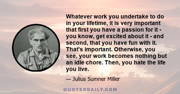 Whatever work you undertake to do in your lifetime, it is very important that first you have a passion for it - you know, get excited about it - and second, that you have fun with it. That's important. Otherwise, you