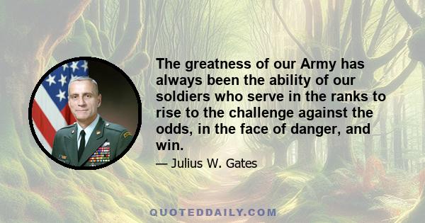 The greatness of our Army has always been the ability of our soldiers who serve in the ranks to rise to the challenge against the odds, in the face of danger, and win.