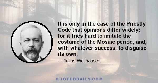 It is only in the case of the Priestly Code that opinions differ widely; for it tries hard to imitate the costume of the Mosaic period, and, with whatever success, to disguise its own.