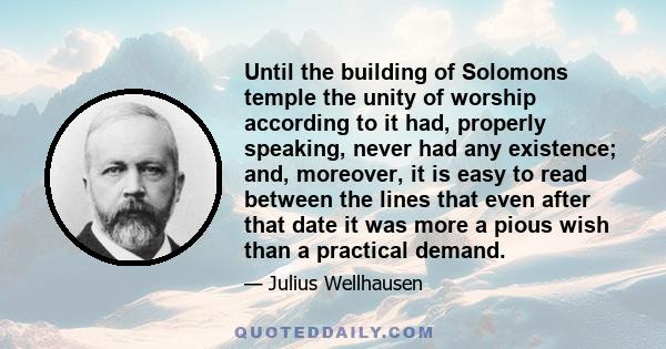 Until the building of Solomons temple the unity of worship according to it had, properly speaking, never had any existence; and, moreover, it is easy to read between the lines that even after that date it was more a