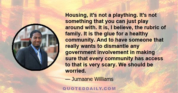 Housing, it's not a plaything. It's not something that you can just play around with. It is, I believe, the rubric of family. It is the glue for a healthy community. And to have someone that really wants to dismantle