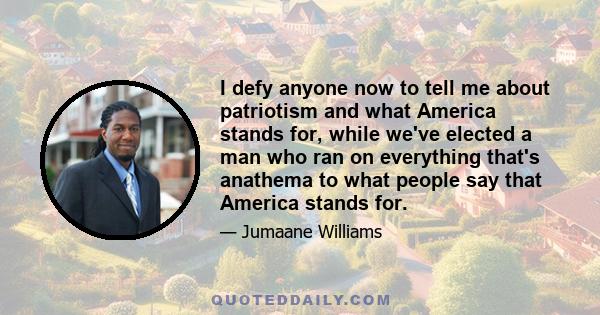 I defy anyone now to tell me about patriotism and what America stands for, while we've elected a man who ran on everything that's anathema to what people say that America stands for.