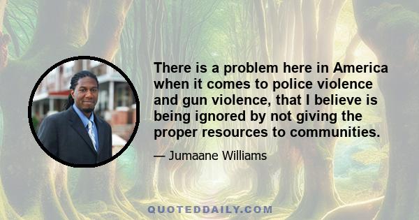 There is a problem here in America when it comes to police violence and gun violence, that I believe is being ignored by not giving the proper resources to communities.