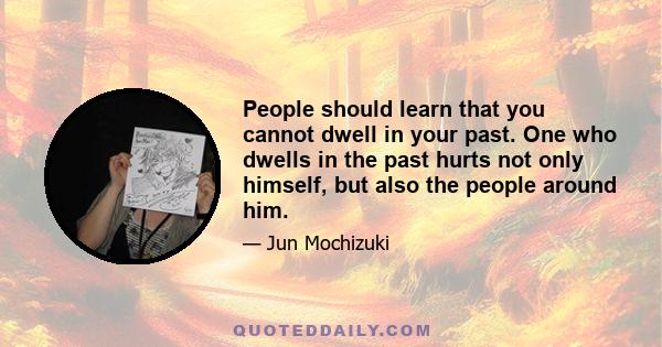 People should learn that you cannot dwell in your past. One who dwells in the past hurts not only himself, but also the people around him.