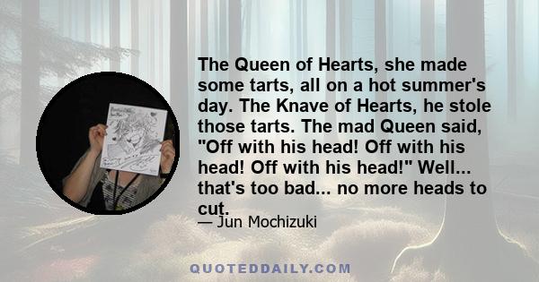 The Queen of Hearts, she made some tarts, all on a hot summer's day. The Knave of Hearts, he stole those tarts. The mad Queen said, Off with his head! Off with his head! Off with his head! Well... that's too bad... no