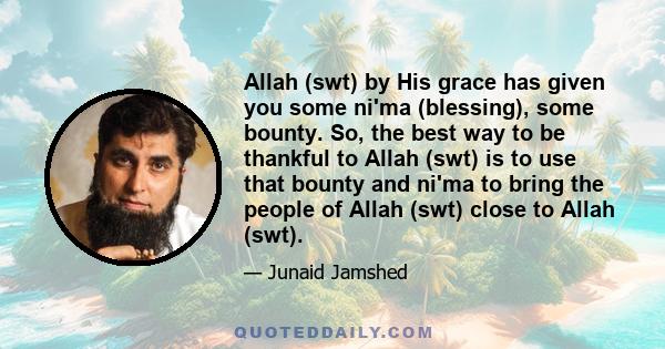 Allah (swt) by His grace has given you some ni'ma (blessing), some bounty. So, the best way to be thankful to Allah (swt) is to use that bounty and ni'ma to bring the people of Allah (swt) close to Allah (swt).