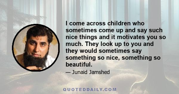 I come across children who sometimes come up and say such nice things and it motivates you so much. They look up to you and they would sometimes say something so nice, something so beautiful.